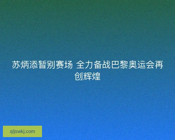 苏炳添暂别赛场 全力备战巴黎奥运会再创辉煌