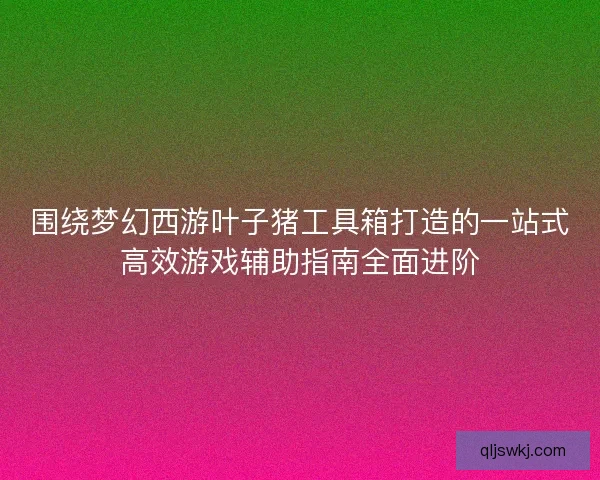 围绕梦幻西游叶子猪工具箱打造的一站式高效游戏辅助指南全面进阶